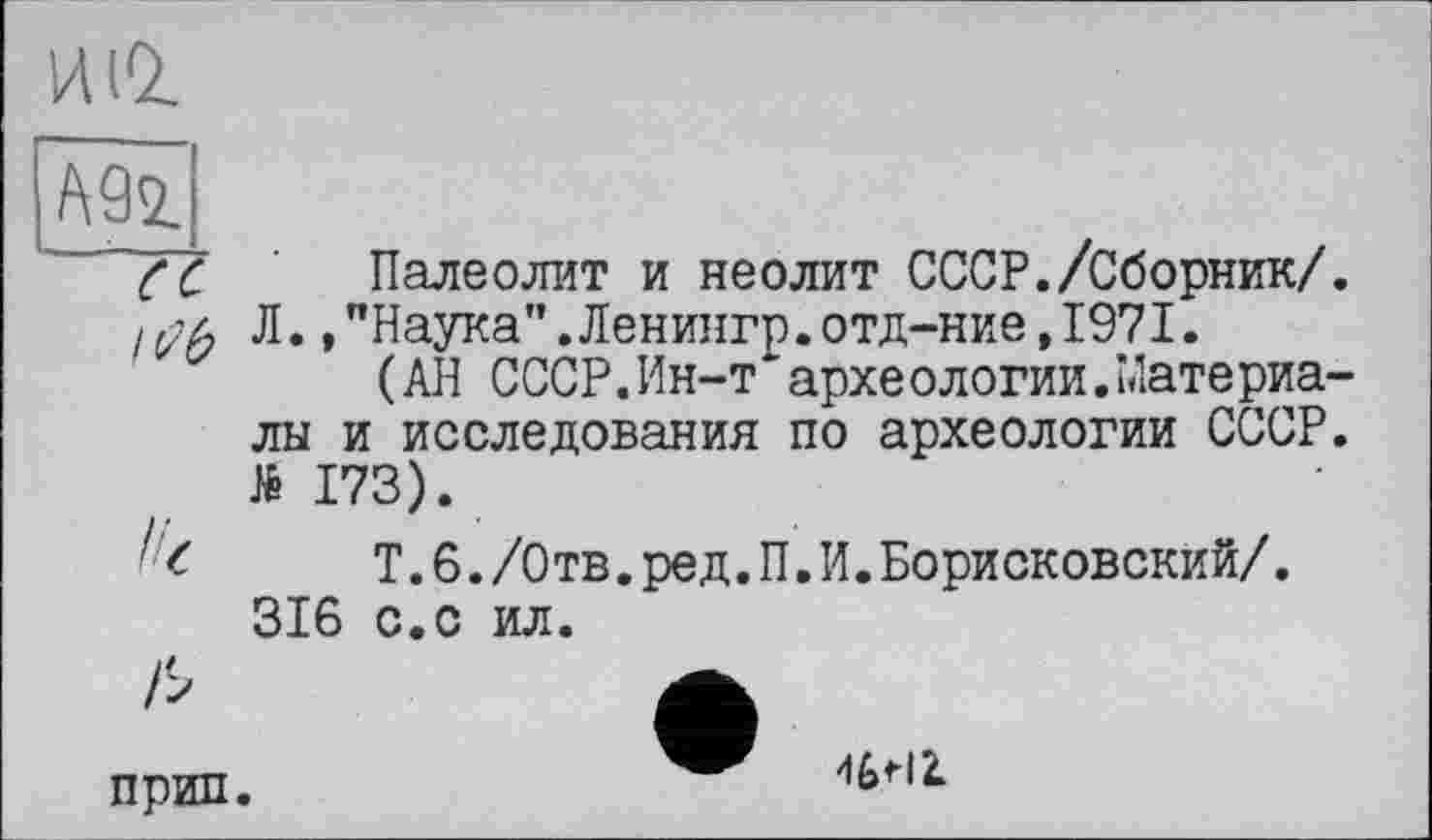 ﻿ИіО.
(С Палеолит и неолит СССР./Сборник/. Л.,"Наука”.Ленингр.отд-ние,1971.
(АН СССР.Ин-т археологии.Материалы и исследования по археологии СССР. №173).
'<	Т.6./Отв.ред.П.И.Борисковский/.
316 с.с ил.
прип
